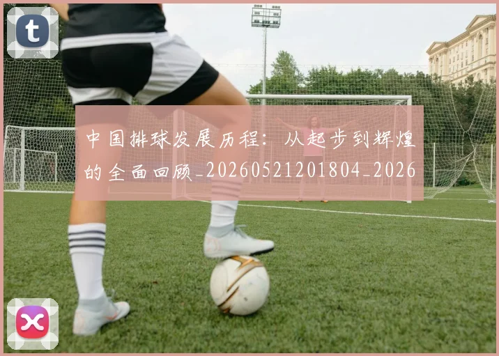中国排球发展历程：从起步到辉煌的全面回顾_20260521201804_20260607160549