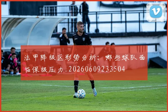 法甲降级区形势分析：哪些球队面临保级压力_20260609233504