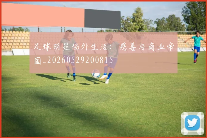 足球明星场外生活：慈善与商业帝国_20260529200815