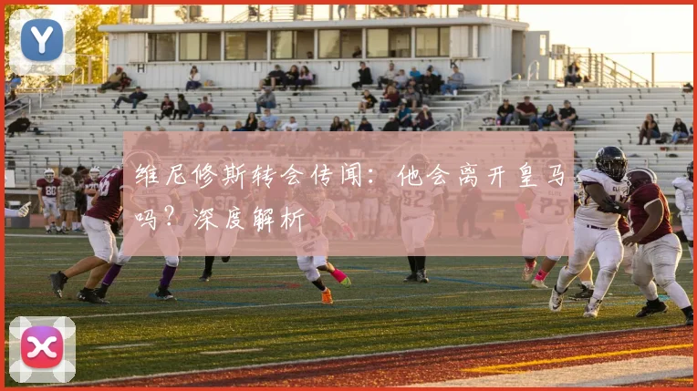 维尼修斯转会传闻：他会离开皇马吗？深度解析
