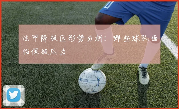 法甲降级区形势分析：哪些球队面临保级压力