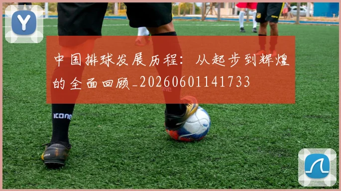 中国排球发展历程:从起步到辉煌的全面回顾_20260601141733