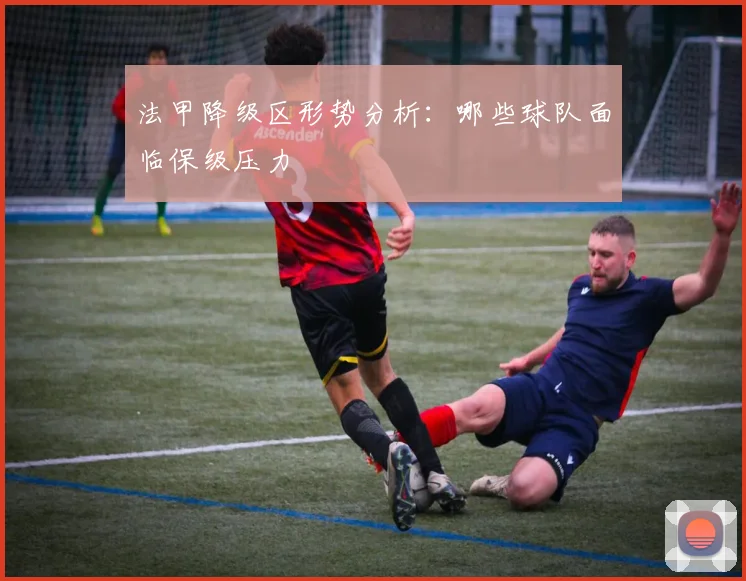 法甲降级区形势分析:哪些球队面临保级压力