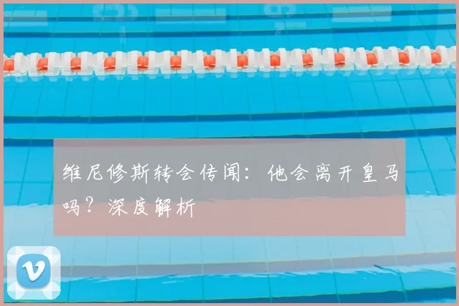 维尼修斯转会传闻:他会离开皇马吗?深度解析